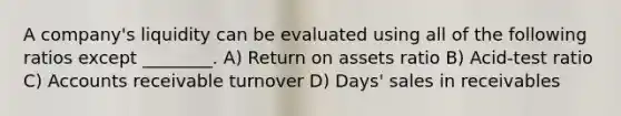 A company's liquidity can be evaluated using all of the following ratios except ________. A) Return on assets ratio B) Acid-test ratio C) Accounts receivable turnover D) Days' sales in receivables