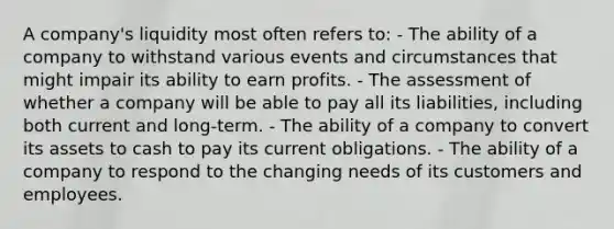 A company's liquidity most often refers to: - The ability of a company to withstand various events and circumstances that might impair its ability to earn profits. - The assessment of whether a company will be able to pay all its liabilities, including both current and long-term. - The ability of a company to convert its assets to cash to pay its current obligations. - The ability of a company to respond to the changing needs of its customers and employees.