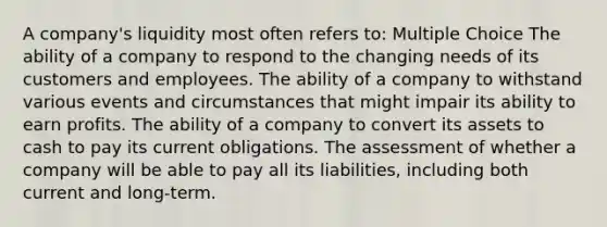 A company's liquidity most often refers to: Multiple Choice The ability of a company to respond to the changing needs of its customers and employees. The ability of a company to withstand various events and circumstances that might impair its ability to earn profits. The ability of a company to convert its assets to cash to pay its current obligations. The assessment of whether a company will be able to pay all its liabilities, including both current and long-term.