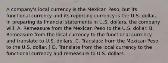 A company's local currency is the Mexican Peso, but its functional currency and its reporting currency is the U.S. dollar. In preparing its financial statements in U.S. dollars, the company will: A. Remeasure from the Mexican Peso to the U.S. dollar. B. Remeasure from the local currency to the functional currency and translate to U.S. dollars. C. Translate from the Mexican Peso to the U.S. dollar. [ D. Translate from the local currency to the functional currency and remeasure to U.S. dollars