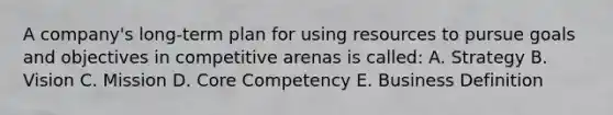 A company's long-term plan for using resources to pursue goals and objectives in competitive arenas is called: A. Strategy B. Vision C. Mission D. Core Competency E. Business Definition