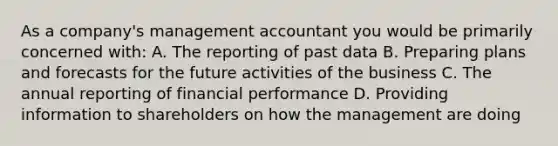 As a​ company's management accountant you would be primarily concerned​ with: A. The reporting of past data B. Preparing plans and forecasts for the future activities of the business C. The annual reporting of financial performance D. Providing information to shareholders on how the management are doing