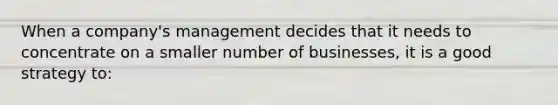 When a company's management decides that it needs to concentrate on a smaller number of businesses, it is a good strategy to: