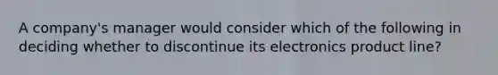 A​ company's manager would consider which of the following in deciding whether to discontinue its electronics product​ line?