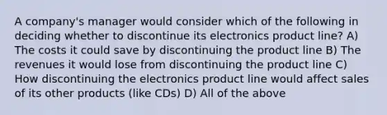 A company's manager would consider which of the following in deciding whether to discontinue its electronics product line? A) The costs it could save by discontinuing the product line B) The revenues it would lose from discontinuing the product line C) How discontinuing the electronics product line would affect sales of its other products (like CDs) D) All of the above