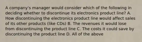 A​ company's manager would consider which of the following in deciding whether to discontinue its electronics product​ line? A. How discontinuing the electronics product line would affect sales of its other products​ (like CDs) B. The revenues it would lose from discontinuing the product line C. The costs it could save by discontinuing the product line D. All of the above