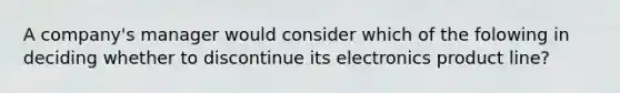 A company's manager would consider which of the folowing in deciding whether to discontinue its electronics product line?