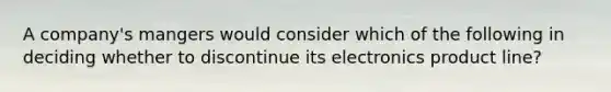 A company's mangers would consider which of the following in deciding whether to discontinue its electronics product line?