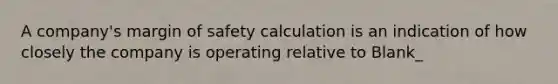 A company's <a href='https://www.questionai.com/knowledge/kzdyOdD4hN-margin-of-safety' class='anchor-knowledge'>margin of safety</a> calculation is an indication of how closely the company is operating relative to Blank_