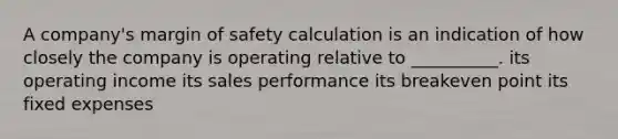 A company's margin of safety calculation is an indication of how closely the company is operating relative to __________. its operating income its sales performance its breakeven point its fixed expenses