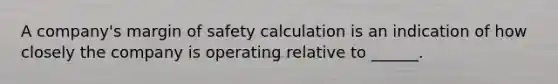 A company's <a href='https://www.questionai.com/knowledge/kzdyOdD4hN-margin-of-safety' class='anchor-knowledge'>margin of safety</a> calculation is an indication of how closely the company is operating relative to ______.