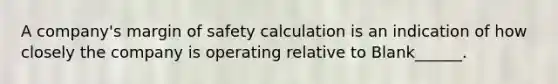 A company's margin of safety calculation is an indication of how closely the company is operating relative to Blank______.