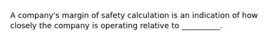 A company's margin of safety calculation is an indication of how closely the company is operating relative to __________.