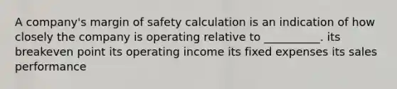 A company's margin of safety calculation is an indication of how closely the company is operating relative to __________. its breakeven point its operating income its fixed expenses its sales performance