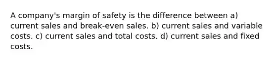 A company's margin of safety is the difference between a) current sales and break-even sales. b) current sales and variable costs. c) current sales and total costs. d) current sales and fixed costs.