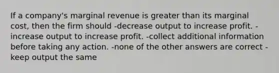 If a company's marginal revenue is greater than its marginal cost, then the firm should -decrease output to increase profit. -increase output to increase profit. -collect additional information before taking any action. -none of the other answers are correct -keep output the same