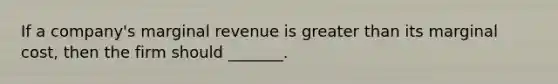 If a company's marginal revenue is greater than its marginal cost, then the firm should _______.