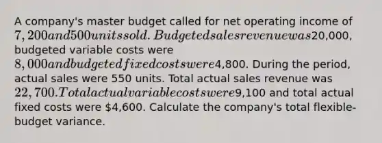 A company's master budget called for net operating income of 7,200 and 500 units sold. Budgeted sales revenue was20,000, budgeted variable costs were 8,000 and budgeted fixed costs were4,800. During the period, actual sales were 550 units. Total actual sales revenue was 22,700. Total actual variable costs were9,100 and total actual fixed costs were 4,600. Calculate the company's total flexible-budget variance.