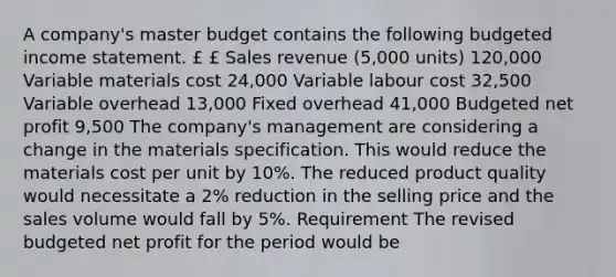 A company's master budget contains the following budgeted income statement. £ £ Sales revenue (5,000 units) 120,000 Variable materials cost 24,000 Variable labour cost 32,500 Variable overhead 13,000 Fixed overhead 41,000 Budgeted net profit 9,500 The company's management are considering a change in the materials specification. This would reduce the materials cost per unit by 10%. The reduced product quality would necessitate a 2% reduction in the selling price and the sales volume would fall by 5%. Requirement The revised budgeted net profit for the period would be