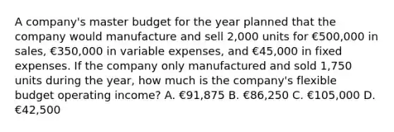 A company's master budget for the year planned that the company would manufacture and sell 2,000 units for €500,000 in sales, €350,000 in variable expenses, and €45,000 in fixed expenses. If the company only manufactured and sold 1,750 units during the year, how much is the company's flexible budget operating income? A. €91,875 B. €86,250 C. €105,000 D. €42,500