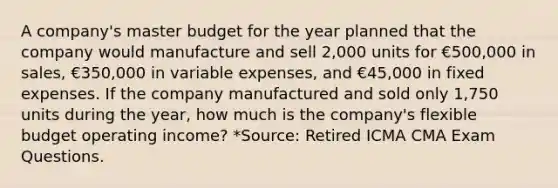 A company's master budget for the year planned that the company would manufacture and sell 2,000 units for €500,000 in sales, €350,000 in variable expenses, and €45,000 in fixed expenses. If the company manufactured and sold only 1,750 units during the year, how much is the company's flexible budget operating income? *Source: Retired ICMA CMA Exam Questions.