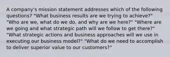 A company's mission statement addresses which of the following questions? "What business results are we trying to achieve?" "Who are we, what do we do, and why are we here?" "Where are we going and what strategic path will we follow to get there?" "What strategic actions and business approaches will we use in executing our business model?" "What do we need to accomplish to deliver superior value to our customers?"