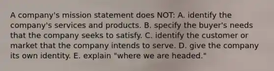 A company's mission statement does NOT: A. identify the company's services and products. B. specify the buyer's needs that the company seeks to satisfy. C. identify the customer or market that the company intends to serve. D. give the company its own identity. E. explain "where we are headed."