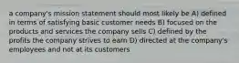 a company's mission statement should most likely be A) defined in terms of satisfying basic customer needs B) focused on the products and services the company sells C) defined by the profits the company strives to earn D) directed at the company's employees and not at its customers