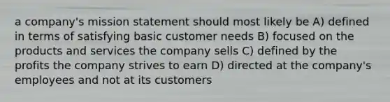 a company's mission statement should most likely be A) defined in terms of satisfying basic customer needs B) focused on the products and services the company sells C) defined by the profits the company strives to earn D) directed at the company's employees and not at its customers