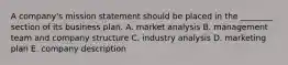 A company's mission statement should be placed in the ________ section of its business plan. A. market analysis B. management team and company structure C. industry analysis D. marketing plan E. company description