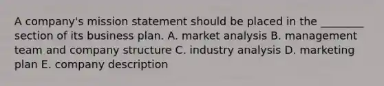 A company's mission statement should be placed in the ________ section of its business plan. A. market analysis B. management team and company structure C. industry analysis D. marketing plan E. company description