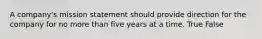 A company's mission statement should provide direction for the company for no more than five years at a time. True False