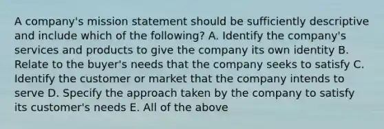 A company's mission statement should be sufficiently descriptive and include which of the following? A. Identify the company's services and products to give the company its own identity B. Relate to the buyer's needs that the company seeks to satisfy C. Identify the customer or market that the company intends to serve D. Specify the approach taken by the company to satisfy its customer's needs E. All of the above