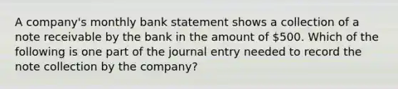 A company's monthly bank statement shows a collection of a note receivable by the bank in the amount of 500. Which of the following is one part of the journal entry needed to record the note collection by the company?