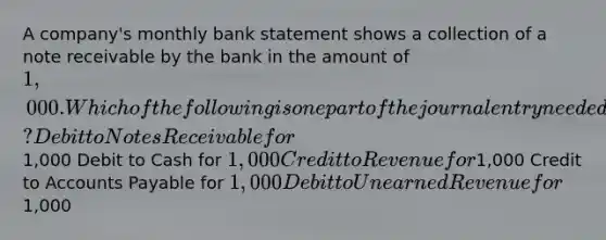 A company's monthly bank statement shows a collection of a note receivable by the bank in the amount of 1,000. Which of the following is one part of the journal entry needed to record the note collection by the company? Debit to Notes Receivable for1,000 Debit to Cash for 1,000 Credit to Revenue for1,000 Credit to Accounts Payable for 1,000 Debit to Unearned Revenue for1,000