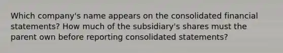 Which company's name appears on the consolidated financial statements? How much of the subsidiary's shares must the parent own before reporting consolidated statements?