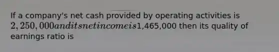 If a company's net cash provided by operating activities is 2,250,000 and its net income is1,465,000 then its quality of earnings ratio is