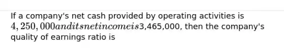 If a company's net cash provided by operating activities is 4,250,000 and its net income is3,465,000, then the company's quality of earnings ratio is