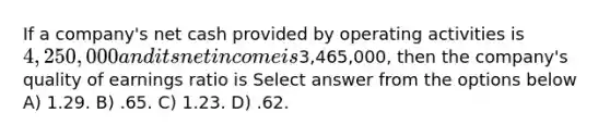 If a company's net cash provided by operating activities is 4,250,000 and its net income is3,465,000, then the company's quality of earnings ratio is Select answer from the options below A) 1.29. B) .65. C) 1.23. D) .62.