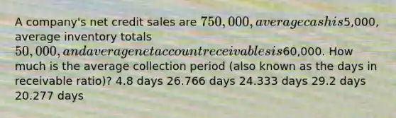 A company's net credit sales are 750,000, average cash is5,000, average inventory totals 50,000, and average net account receivables is60,000. How much is the average collection period (also known as the days in receivable ratio)? 4.8 days 26.766 days 24.333 days 29.2 days 20.277 days