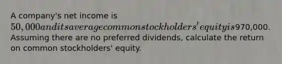 A company's net income is 50,000 and its average common stockholders' equity is970,000. Assuming there are no preferred dividends, calculate the return on common stockholders' equity.