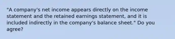 "A company's net income appears directly on the income statement and the retained earnings statement, and it is included indirectly in the company's balance sheet." Do you agree?