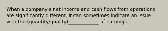 When a company's net income and cash flows from operations are significantly different, it can sometimes indicate an issue with the (quantity/quality)_____________ of earnings