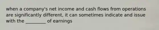 when a company's net income and cash flows from operations are significantly different, it can sometimes indicate and issue with the _________ of earnings