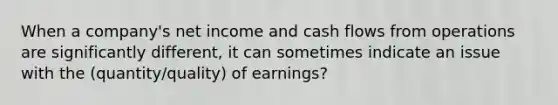 When a company's net income and cash flows from operations are significantly different, it can sometimes indicate an issue with the (quantity/quality) of earnings?