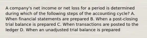 A company's net income or net loss for a period is determined during which of the following steps of the accounting cycle? A. When financial statements are prepared B. When a post-closing trial balance is prepared C. When transactions are posted to the ledger D. When an unadjusted trial balance is prepared