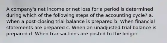 A company's net income or net loss for a period is determined during which of the following steps of the accounting cycle? a. When a post-closing trial balance is prepared b. When financial statements are prepared c. When an unadjusted trial balance is prepared d. When transactions are posted to the ledger