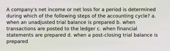 A company's net income or net loss for a period is determined during which of the following steps of the accounting cycle? a. when an unadjusted trial balance is prepared b. when transactions are posted to the ledger c. when financial statements are prepared d. when a post-closing trial balance is prepared