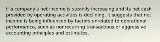 If a company's net income is steadily increasing and its net cash provided by operating activities is declining, it suggests that net income is being influenced by factors unrelated to operational performance, such as nonrecurring transactions or aggressive accounting principles and estimates.