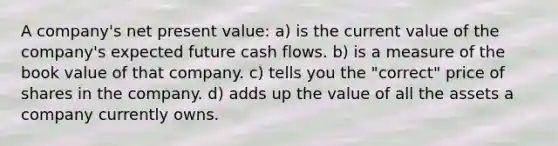 A company's net present value: a) is the current value of the company's expected future cash flows. b) is a measure of the book value of that company. c) tells you the "correct" price of shares in the company. d) adds up the value of all the assets a company currently owns.